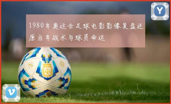 1980年奥运会足球电影影像复盘还原当年战术与球员命运