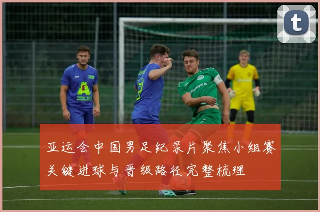 亚运会中国男足纪录片聚焦小组赛关键进球与晋级路径完整梳理