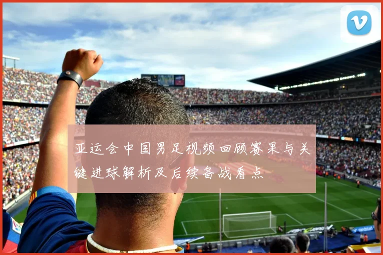 亚运会中国男足视频回顾赛果与关键进球解析及后续备战看点