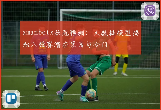 amanbetx欧冠预测：大数据模型揭秘八强赛潜在黑马与冷门