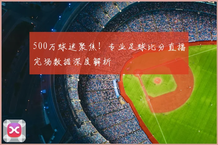 500万球迷聚焦！专业足球比分直播完场数据深度解析