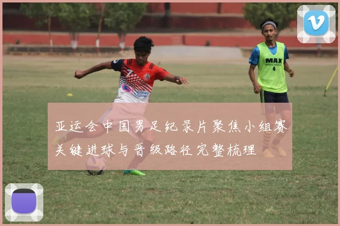 亚运会中国男足纪录片聚焦小组赛关键进球与晋级路径完整梳理