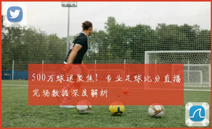 500万球迷聚焦！专业足球比分直播完场数据深度解析