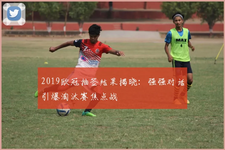 2019欧冠抽签结果揭晓：强强对话引爆淘汰赛焦点战